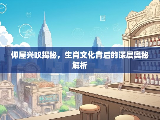 仰屋兴叹揭秘，生肖文化背后的深层奥秘解析