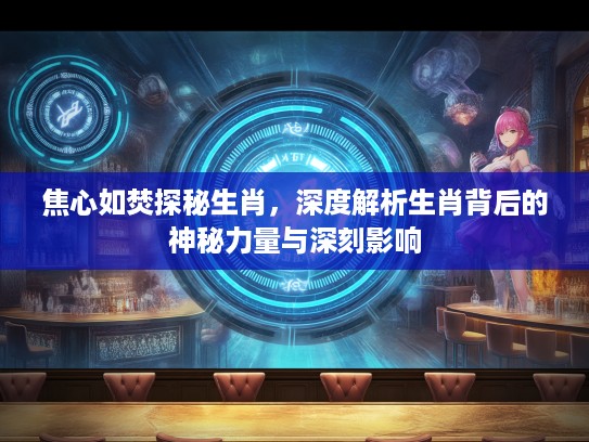 焦心如焚探秘生肖，深度解析生肖背后的神秘力量与深刻影响