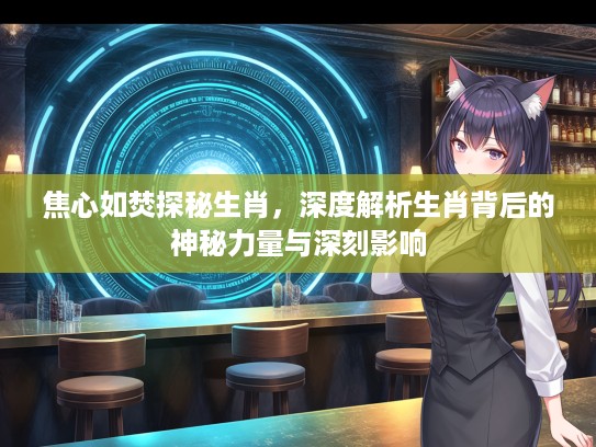 焦心如焚探秘生肖，深度解析生肖背后的神秘力量与深刻影响
