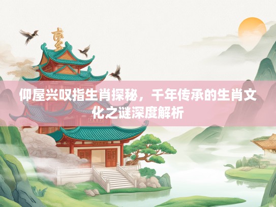 仰屋兴叹指生肖探秘，千年传承的生肖文化之谜深度解析