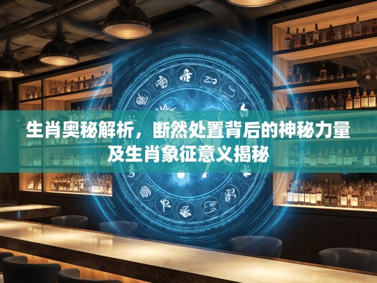 生肖奥秘解析，断然处置背后的神秘力量及生肖象征意义揭秘