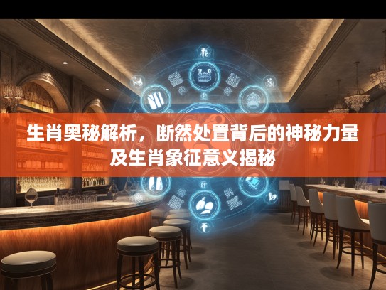 生肖奥秘解析，断然处置背后的神秘力量及生肖象征意义揭秘