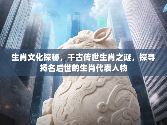 生肖文化探秘，千古传世生肖之谜，探寻扬名后世的生肖代表人物