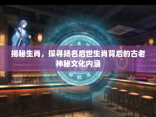 揭秘生肖，探寻扬名后世生肖背后的古老神秘文化内涵