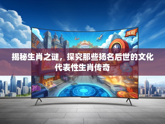 揭秘生肖之谜，探究那些扬名后世的文化代表性生肖传奇