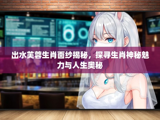 出水芙蓉生肖面纱揭秘，探寻生肖神秘魅力与人生奥秘