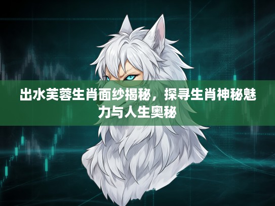 出水芙蓉生肖面纱揭秘，探寻生肖神秘魅力与人生奥秘