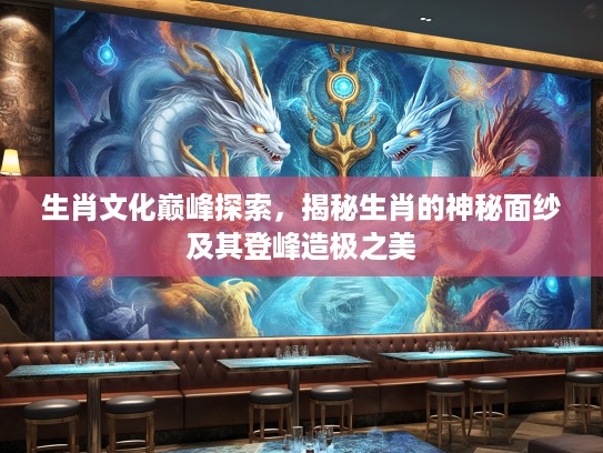 生肖文化巅峰探索，揭秘生肖的神秘面纱及其登峰造极之美