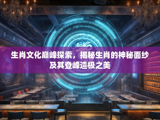 生肖文化巅峰探索，揭秘生肖的神秘面纱及其登峰造极之美