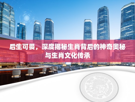 后生可畏，深度揭秘生肖背后的神奇奥秘与生肖文化传承