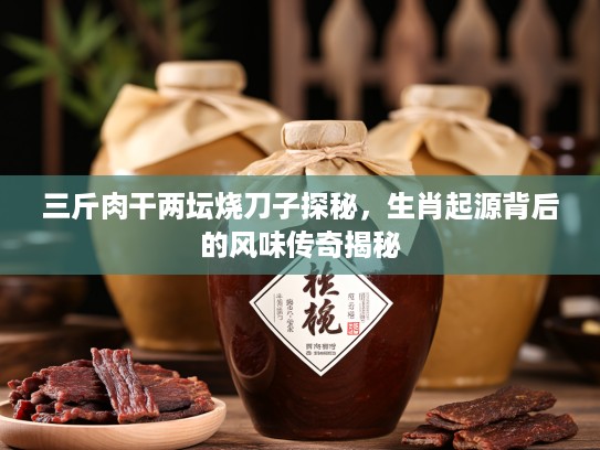 三斤肉干两坛烧刀子探秘，生肖起源背后的风味传奇揭秘