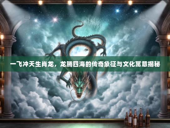 一飞冲天生肖龙，龙腾四海的传奇象征与文化寓意揭秘