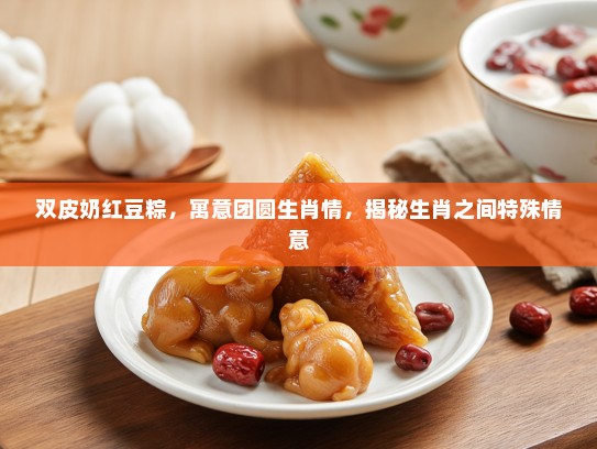 双皮奶红豆粽，寓意团圆生肖情，揭秘生肖之间特殊情意