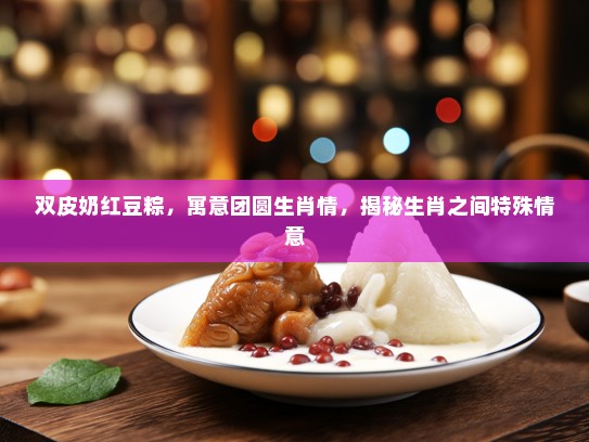 双皮奶红豆粽，寓意团圆生肖情，揭秘生肖之间特殊情意