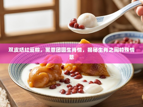 双皮奶红豆粽，寓意团圆生肖情，揭秘生肖之间特殊情意