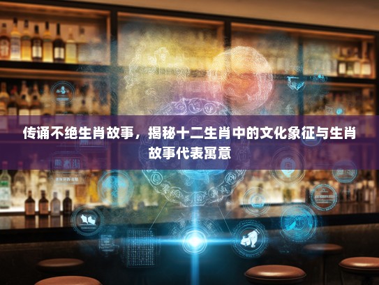 传诵不绝生肖故事，揭秘十二生肖中的文化象征与生肖故事代表寓意