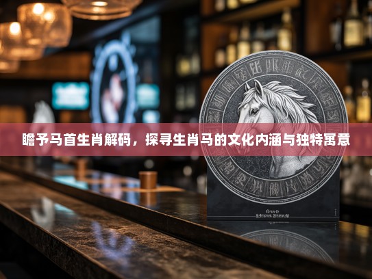 瞻予马首生肖解码，探寻生肖马的文化内涵与独特寓意