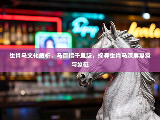 生肖马文化解析，马首指千里跃，探寻生肖马深层寓意与象征