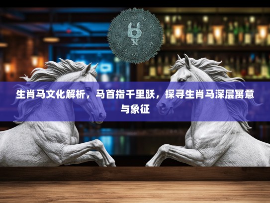 生肖马文化解析，马首指千里跃，探寻生肖马深层寓意与象征