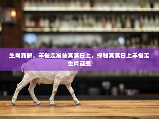 生肖新解，羊慢走寓意蒸蒸日上，探秘蒸蒸日上羊慢走生肖谜题
