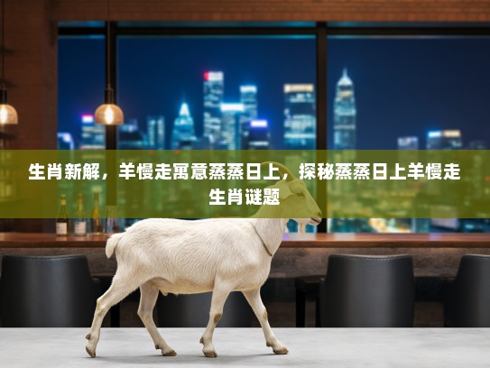 生肖新解，羊慢走寓意蒸蒸日上，探秘蒸蒸日上羊慢走生肖谜题