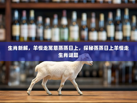 生肖新解，羊慢走寓意蒸蒸日上，探秘蒸蒸日上羊慢走生肖谜题