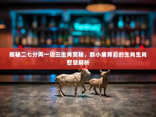 揭秘二七分两一边三生肖奥秘，数小康背后的生肖生肖智慧解析