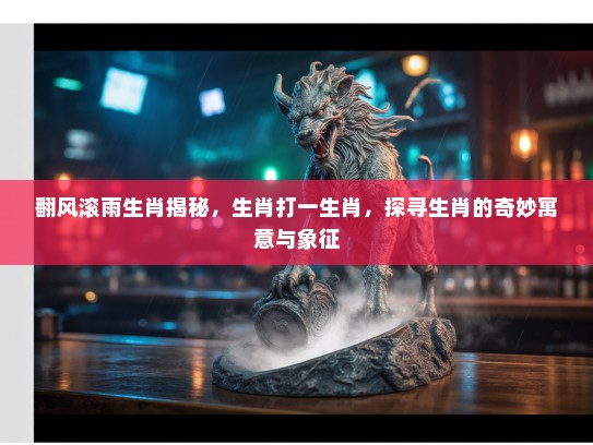翻风滚雨生肖揭秘，生肖打一生肖，探寻生肖的奇妙寓意与象征