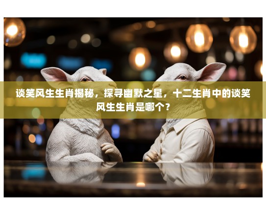谈笑风生生肖揭秘，探寻幽默之星，十二生肖中的谈笑风生生肖是哪个？