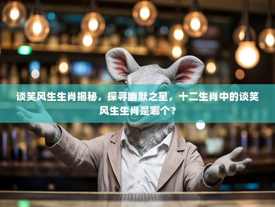 谈笑风生生肖揭秘，探寻幽默之星，十二生肖中的谈笑风生生肖是哪个？