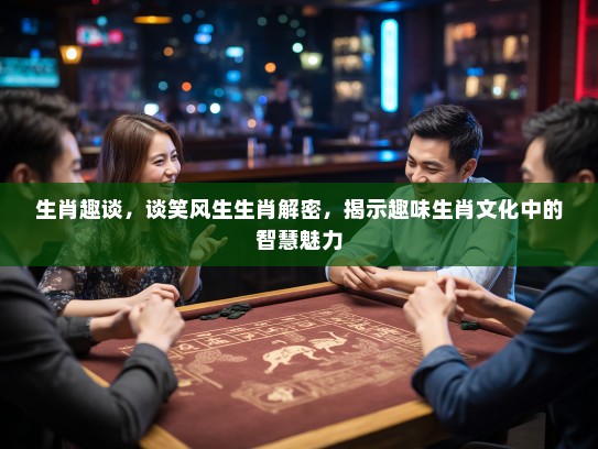 生肖趣谈，谈笑风生生肖解密，揭示趣味生肖文化中的智慧魅力