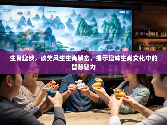 生肖趣谈，谈笑风生生肖解密，揭示趣味生肖文化中的智慧魅力