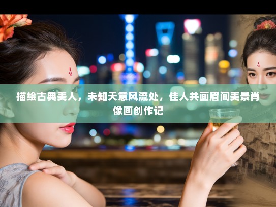 描绘古典美人，未知天意风流处，佳人共画眉间美景肖像画创作记