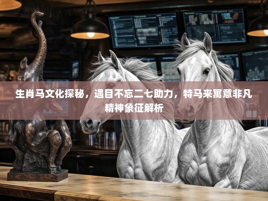 生肖马文化探秘，遇目不忘二七助力，特马来寓意非凡精神象征解析