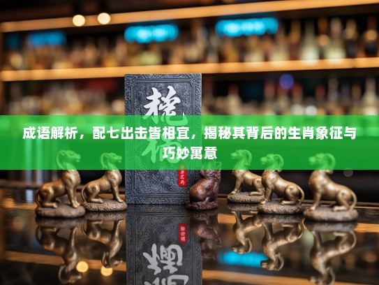 成语解析，配七出击皆相宜，揭秘其背后的生肖象征与巧妙寓意