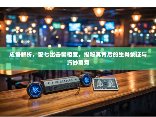 成语解析，配七出击皆相宜，揭秘其背后的生肖象征与巧妙寓意