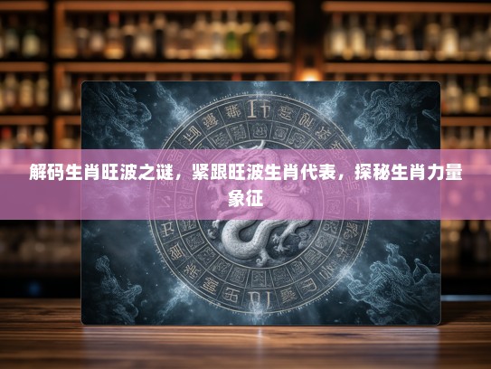 解码生肖旺波之谜，紧跟旺波生肖代表，探秘生肖力量象征