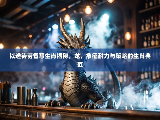 以逸待劳智慧生肖揭秘，龙，象征耐力与策略的生肖典范