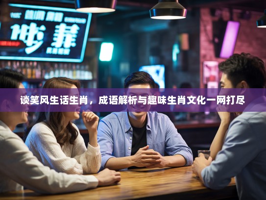 谈笑风生话生肖，成语解析与趣味生肖文化一网打尽