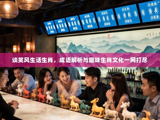 谈笑风生话生肖，成语解析与趣味生肖文化一网打尽