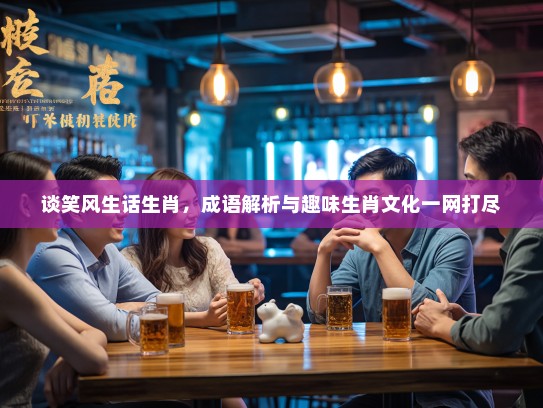 谈笑风生话生肖，成语解析与趣味生肖文化一网打尽