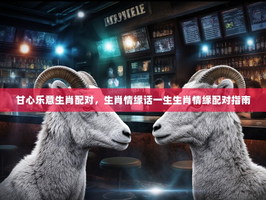 甘心乐意生肖配对，生肖情缘话一生生肖情缘配对指南
