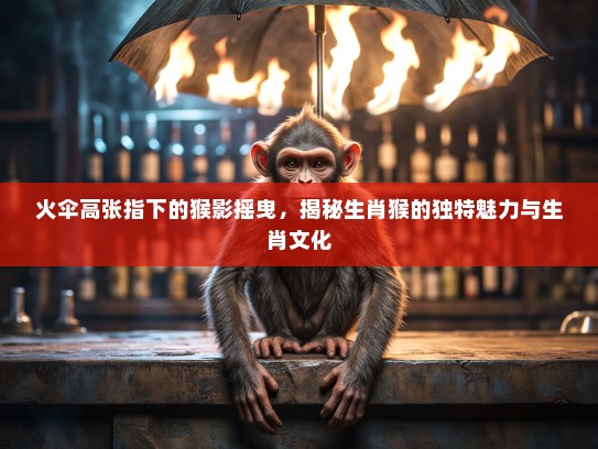 火伞高张指下的猴影摇曳，揭秘生肖猴的独特魅力与生肖文化
