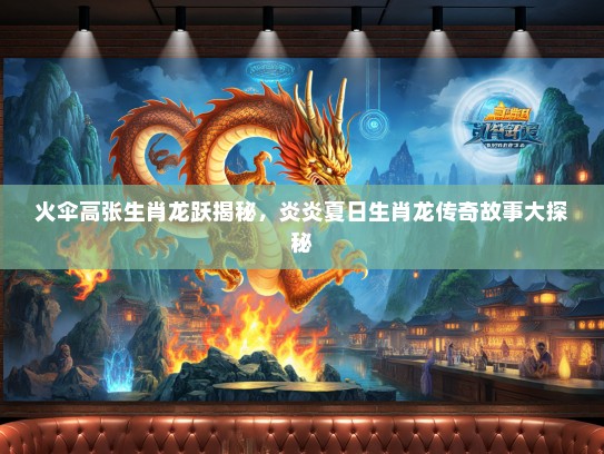 火伞高张生肖龙跃揭秘，炎炎夏日生肖龙传奇故事大探秘