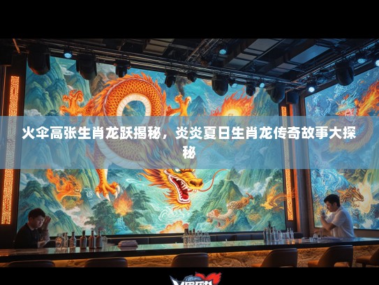 火伞高张生肖龙跃揭秘，炎炎夏日生肖龙传奇故事大探秘