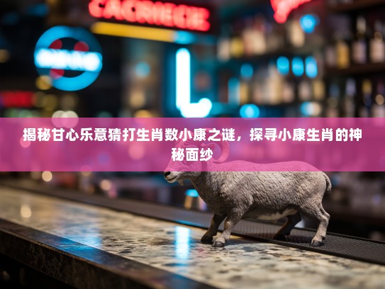 揭秘甘心乐意猜打生肖数小康之谜，探寻小康生肖的神秘面纱