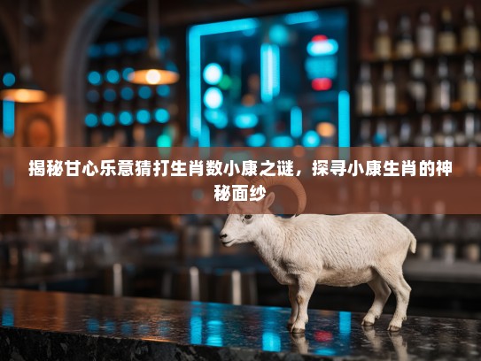 揭秘甘心乐意猜打生肖数小康之谜，探寻小康生肖的神秘面纱