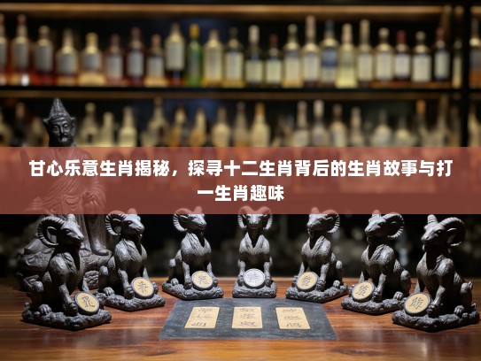 甘心乐意生肖揭秘，探寻十二生肖背后的生肖故事与打一生肖趣味