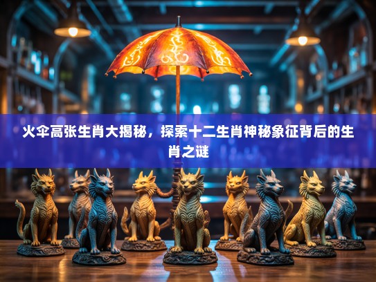 火伞高张生肖大揭秘，探索十二生肖神秘象征背后的生肖之谜
