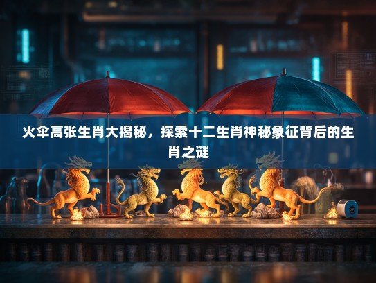 火伞高张生肖大揭秘，探索十二生肖神秘象征背后的生肖之谜